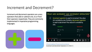 Increment and Decrement?
Increment and decrement operators are unary
operators that add or subtract one, to or from
their operand, respectively. They are commonly
implemented in imperative programming
languages.
 