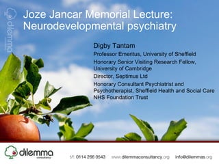 Joze Jancar Memorial Lecture:
Neurodevelopmental psychiatry
             Digby Tantam
             Professor Emeritus, University of Sheffield
             Honorary Senior Visiting Research Fellow,
             University of Cambridge
             Director, Septimus Ltd
             Honorary Consultant Psychiatrist and
             Psychotherapist, Sheffield Health and Social Care
             NHS Foundation Trust
 