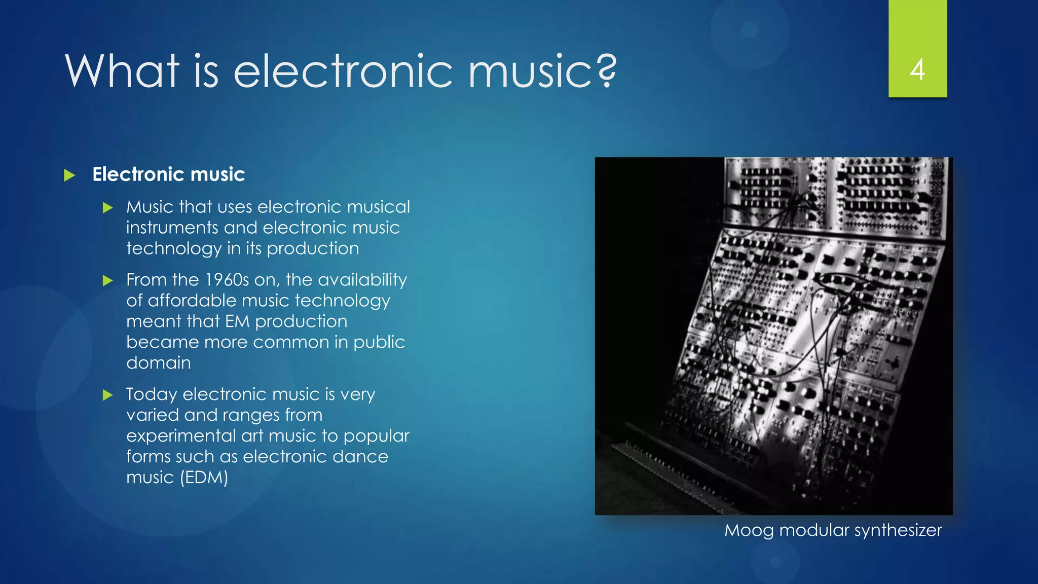 What is electronic music?                                          4


   Electronic music
        Music that uses electronic musical
         instruments and electronic music
         technology in its production
        From the 1960s on, the availability
         of affordable music technology
         meant that EM production
         became more common in public
         domain
        Today electronic music is very
         varied and ranges from
         experimental art music to popular
         forms such as electronic dance
         music (EDM)


                                               Moog modular synthesizer
 
