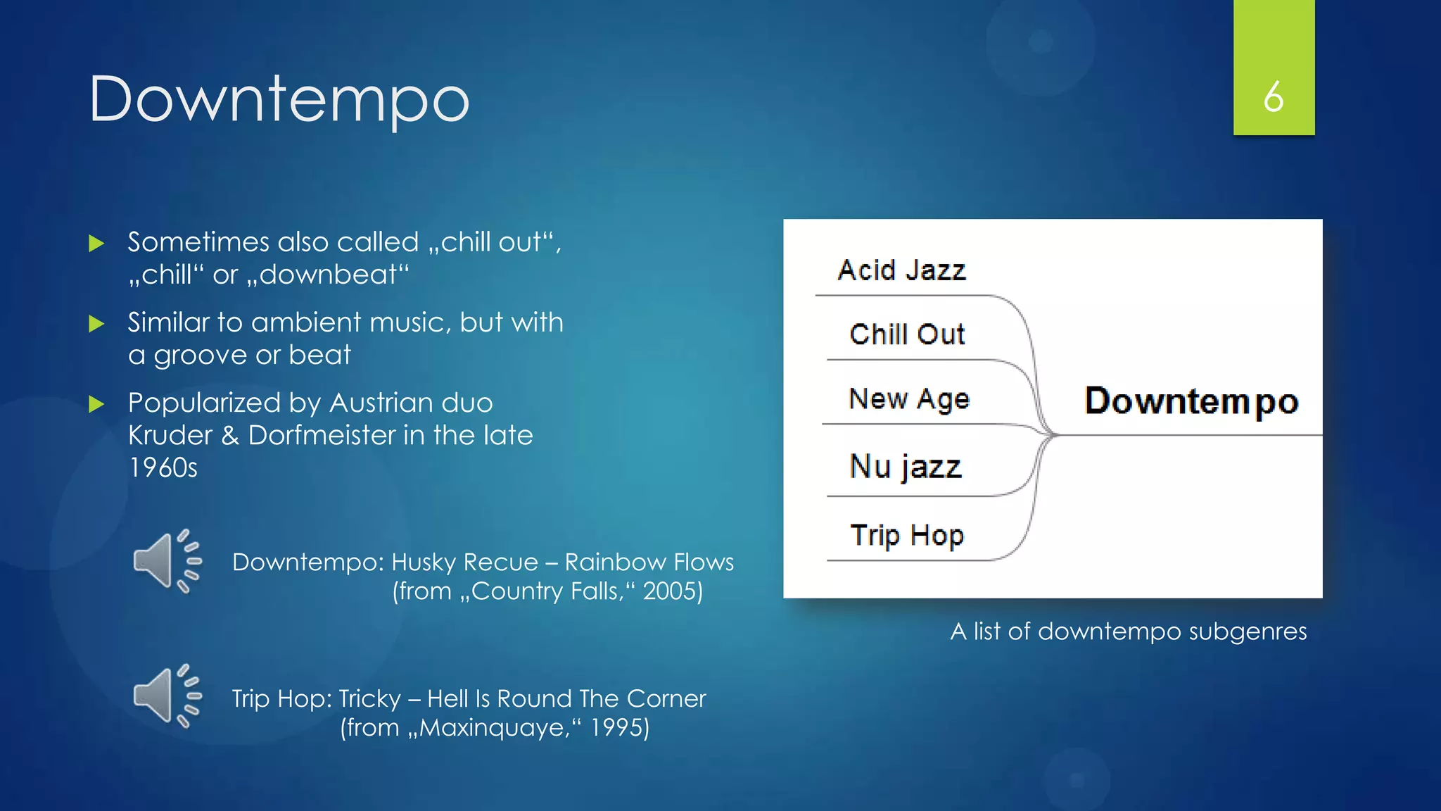 Downtempo                                                                          6


   Sometimes also called „chill out“,
    „chill“ or „downbeat“
   Similar to ambient music, but with
    a groove or beat
   Popularized by Austrian duo
    Kruder & Dorfmeister in the late
    1960s


            Downtempo: Husky Recue – Rainbow Flows
                       (from „Country Falls,“ 2005)
                                                          A list of downtempo subgenres

            Trip Hop: Tricky – Hell Is Round The Corner
                      (from „Maxinquaye,“ 1995)
 