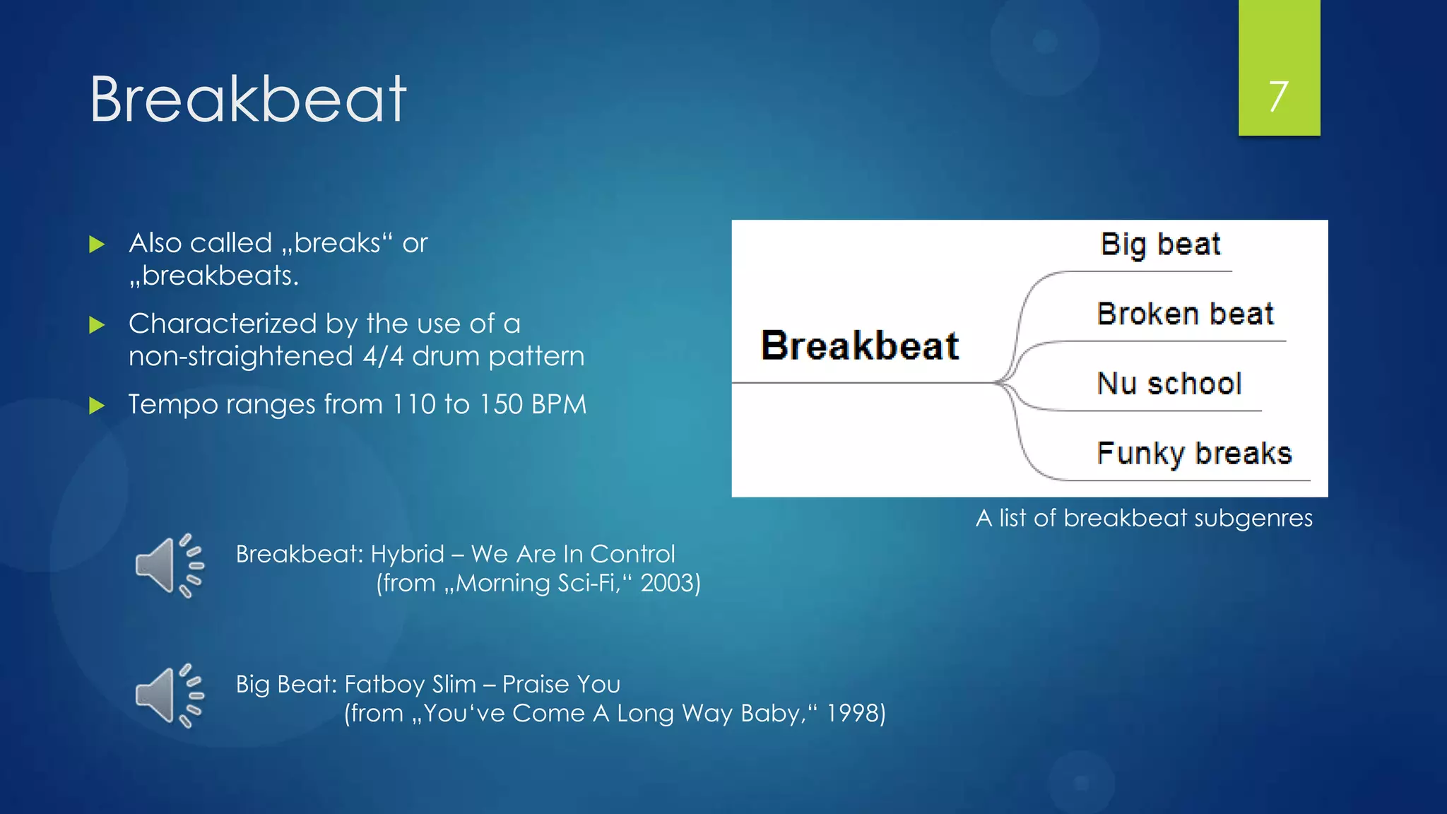 Breakbeat                                                                                   7


   Also called „breaks“ or
    „breakbeats.
   Characterized by the use of a
    non-straightened 4/4 drum pattern
   Tempo ranges from 110 to 150 BPM



                                                                   A list of breakbeat subgenres
            Breakbeat: Hybrid – We Are In Control
                       (from „Morning Sci-Fi,“ 2003)



            Big Beat: Fatboy Slim – Praise You
                      (from „You‘ve Come A Long Way Baby,“ 1998)
 