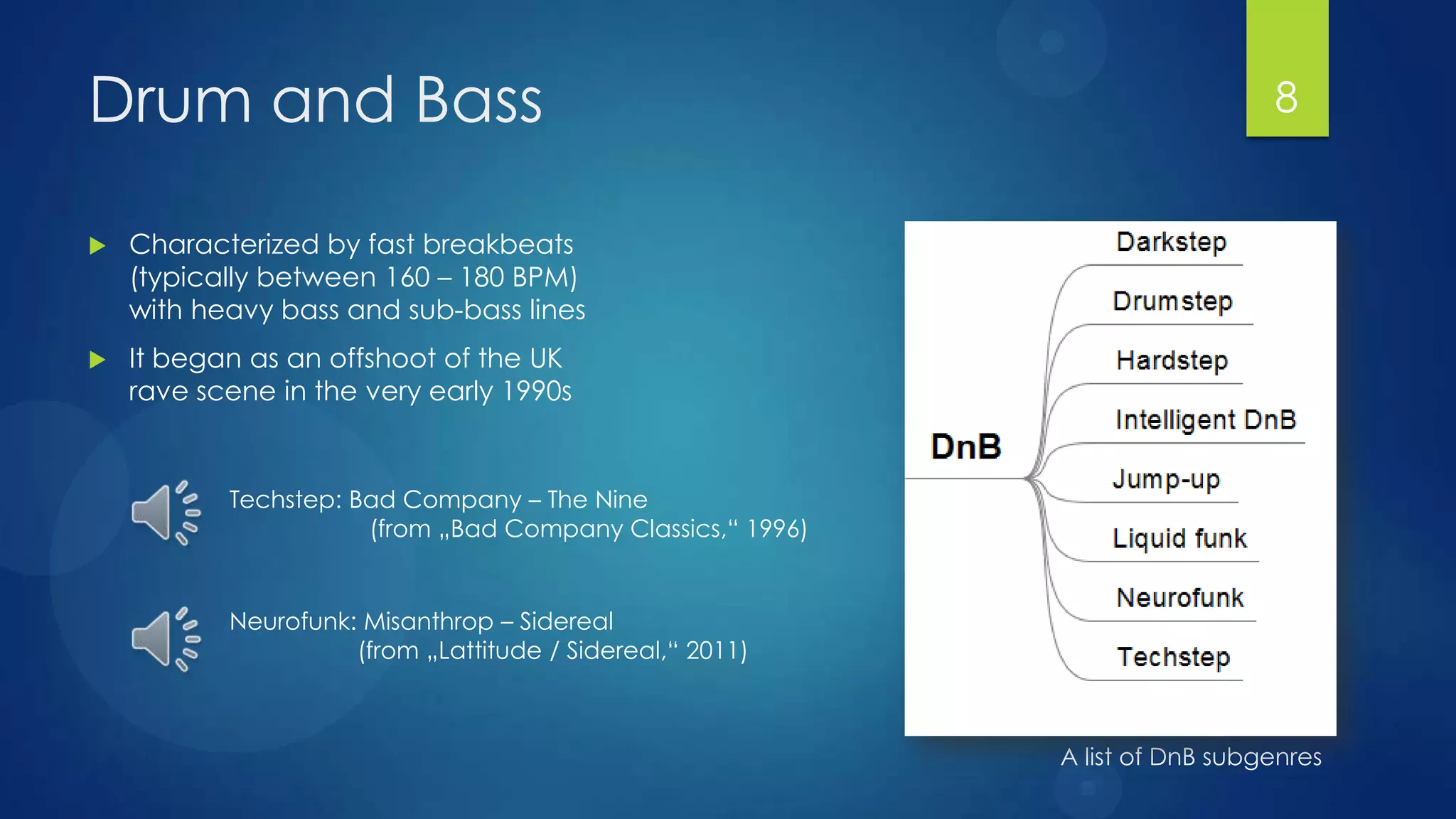 Drum and Bass                                                                 8


   Characterized by fast breakbeats
    (typically between 160 – 180 BPM)
    with heavy bass and sub-bass lines
   It began as an offshoot of the UK
    rave scene in the very early 1990s


           Techstep: Bad Company – The Nine
                      (from „Bad Company Classics,“ 1996)


           Neurofunk: Misanthrop – Sidereal
                     (from „Lattitude / Sidereal,“ 2011)



                                                            A list of DnB subgenres
 