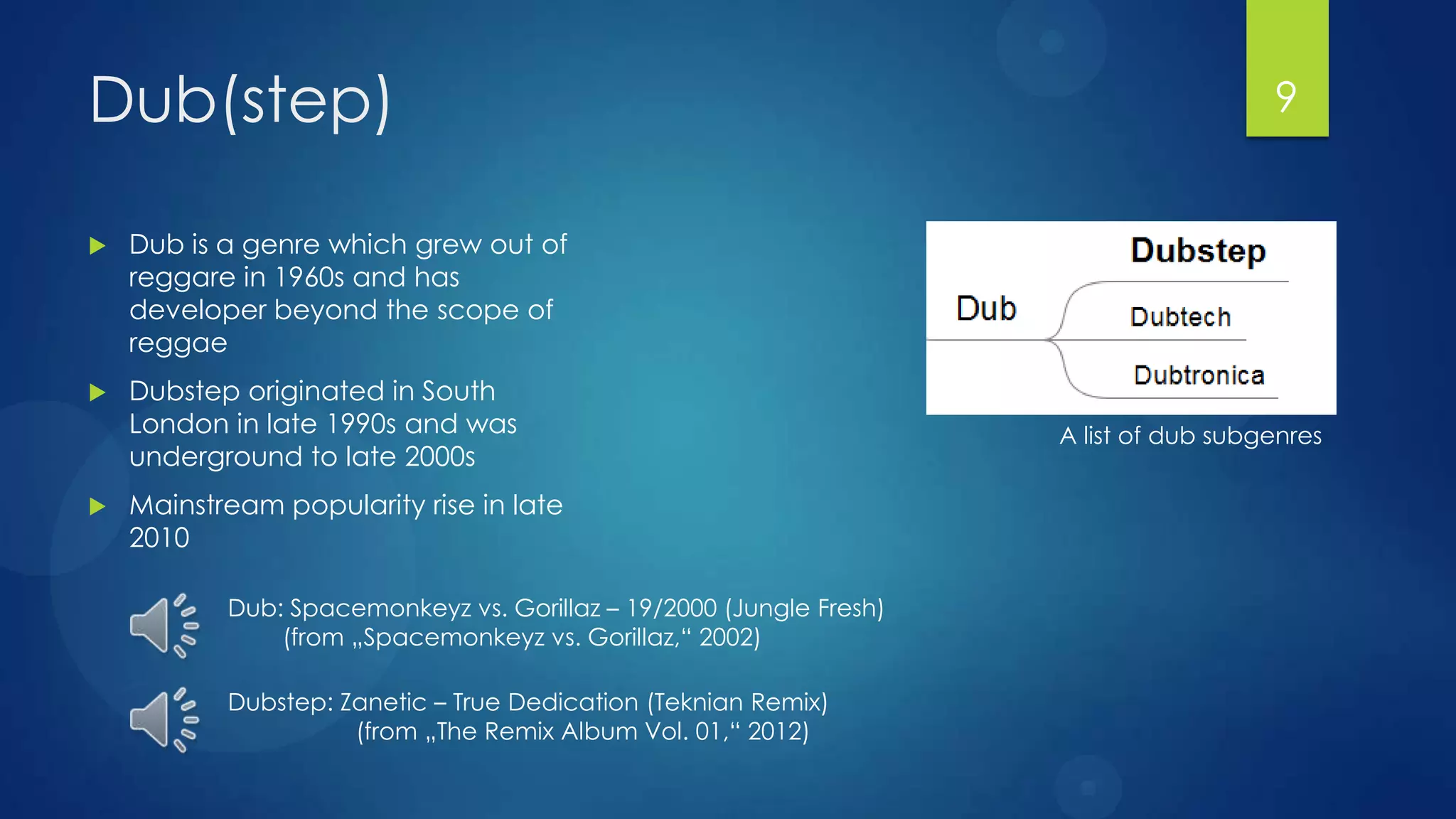 Dub(step)                                                                              9


   Dub is a genre which grew out of
    reggare in 1960s and has
    developer beyond the scope of
    reggae
   Dubstep originated in South
    London in late 1990s and was                                     A list of dub subgenres
    underground to late 2000s
   Mainstream popularity rise in late
    2010

           Dub: Spacemonkeyz vs. Gorillaz – 19/2000 (Jungle Fresh)
               (from „Spacemonkeyz vs. Gorillaz,“ 2002)

           Dubstep: Zanetic – True Dedication (Teknian Remix)
                     (from „The Remix Album Vol. 01,“ 2012)
 