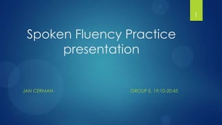 1


 Spoken Fluency Practice
      presentation


JAN CERMAN      GROUP E, 19:10-20:45
 