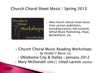    New church choral sheet music
                          from various publishers,
                          including Lorenz, Hal Leonard,
                          Alfred Music Publishing, Hope,
                          Beckenhorst, etc.




   Church Choral Music Reading Workshops
                 by Pender’s Music Co.
    Oklahoma City & Dallas | January 2012
   Mary McDonald (OKC) | Lloyd Larson (Dallas)
 