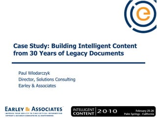Case Study: Building Intelligent Content
          from 30 Years of Legacy Documents


                Paul Wlodarczyk
                Director, Solutions Consulting
                Earley & Associates




                                                                 Copyright © 2010 Earley & Associates Inc. All Rights Reserved.

COPYRIGHT © 2010 EARLEY & ASSOCIATES INC. ALL RIGHTS RESERVED.
 