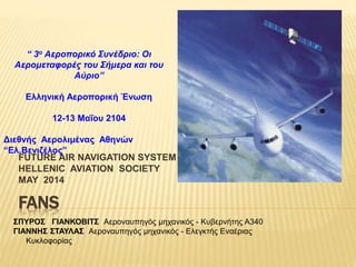 FANS
FUTURE AIR NAVIGATION SYSTEM
HELLENIC AVIATION SOCIETY
MAY 2014
ΣΠΥΡΟΣ ΓΙΑΝΚΟΒΙΤΣ Αεροναυπηγός μηχανικός - Κυβερνήτης A340
ΓΙΑΝΝΗΣ ΣΤΑΥΛΑΣ Αεροναυπηγός μηχανικός - Ελεγκτής Εναέριας
Κυκλοφορίας
“ 3ο Αεροπορικό Συνέδριο: Οι
Αερομεταφορές του Σήμερα και του
Αύριο”
Ελληνική Αεροπορική Ένωση
12-13 Μαΐου 2104
Διεθνής Aερολιμένας Αθηνών
“Ελ.Βενιζέλος”
 