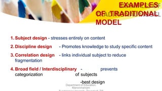 EXAMPLES
OF TRADITIONAL
MODEL
Department of Education,
Manonmaniam
1. Subject design - stresses entirely on content
2. Discipline design - Promotes knowledge to study specific content
3. Correlation design - links individual subject to reduce
fragmentation
4. Broad field / Interdisciplinary - prevents
categorization of subjects
-best design
 