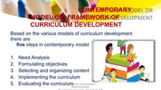 CONTEMPORARY
MODEL OR FRAMEWORK OF
CURRICULUM DEVELOPMENT
Based on the various models of curriculum development
there are
five steps in contemporary model
1. Need Analysis
2. Formulating objectives
3. Selecting and organizing content
4. Implementing the curriculum
5. Evaluating the curriculumDepartment of Education,
Manonmaniam
 
