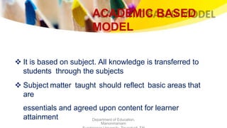 ACADEMIC BASED
MODEL
Department of Education,
Manonmaniam
 It is based on subject. All knowledge is transferred to
students through the subjects
 Subject matter taught should reflect basic areas that
are
essentials and agreed upon content for learner
attainment
 
