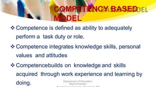 COMPETENCY BASED
MODEL
Department of Education,
Manonmaniam
Competence is defined as ability to adequately
perform a task duty or role.
Competence integrates knowledge skills, personal
values and attitudes
Competencebuilds on knowledge and skills
acquired through work experience and learning by
doing.
 