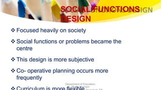 SOCIAL FUNCTIONS
DESIGN
Department of Education,
Manonmaniam
Focused heavily on society
Social functions or problems became the
centre
This design is more subjective
Co- operative planning occurs more
frequently
 