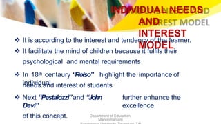 INDIVIDUAL NEEDS
AND
INTEREST
MODEL
Department of Education,
Manonmaniam
 It is according to the interest and tendency of the learner.
 It facilitate the mind of children because it fulfils their
psychological and mental requirements
 In 18th centaury “Rolso” highlight the importance of
individualneeds and interest of students
 Next “Pestalozzi”and “John
Davi”
of this concept.
further enhance the
excellence
 