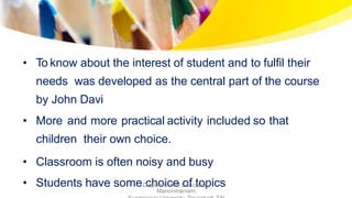 • To know about the interest of student and to fulfil their
needs was developed as the central part of the course
by John Davi
• More and more practical activity included so that
children their own choice.
• Classroom is often noisy and busy
• Students have some choice of topicsDepartment of Education,
Manonmaniam
 