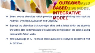 OUTCOME
BASED
INTEGRATIVE
MODEL
Department of Education,
Manonmaniam
 Select course objectives which promote higher order thinking skills such as
Analysis, Synthesis, Evaluation and Creativity.
 Express the objectives as knowledge, skills and attitudes which the students
should be able to demonstrate on successful completion of the course, using
measurable Action verbs
 Take advantage of ICT to make these available to everyone concerned well
in advance.
 
