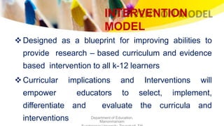 INTERVENTION
MODEL
Department of Education,
Manonmaniam
Designed as a blueprint for improving abilities to
provide research – based curriculum and evidence
based intervention to all k-12 learners
Curricular implications and Interventions will
empower educators to select, implement,
differentiate and evaluate the curricula and
interventions
 
