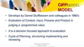 CIPP
MODEL
Department of Education,
Manonmaniam
• Develops by Daniel Stufflebeam and colleagues in 1960’s
• Evaluation of Context, Input, Process and Product in
judging a programmed value
• It is a decision focused approach to evaluation
• Cycle of Planning, structuring implementing and
reviewing
 