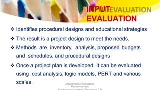 INPUT
EVALUATION
Department of Education,
Manonmaniam
 Identifies procedural designs and educational strategies
 The result is a project design to meet the needs.
 Methods are inventory, analysis, proposed budgets
and schedules, and procedural designs
 Once a project plan is developed. It can be evaluated
using cost analysis, logic models, PERT and various
scales.
 