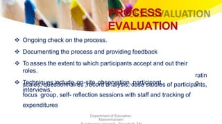 PROCESS
EVALUATION
Department of Education,
Manonmaniam
 Ongoing check on the process.
 Documenting the process and providing feedback
 To asses the extent to which participants accept and out their
roles.
 Techniques include on-site observation, participant
interviews,
ratin
gscales, questionnaires ,record analysis, case studies of participants,
focus group, self- reflection sessions with staff and tracking of
expenditures
 
