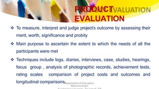 PRODUCT
EVALUATION
Department of Education,
Manonmaniam
 To measure, interpret and judge project’s outcome by assessing their
merit, worth, significance and probity
 Main purpose to ascertain the extent to which the needs of all the
participants were met
 Techniques include logs, diaries, interviews, case, studies, hearings,
focus group , analysis of photographic records, achievement tests,
rating scales comparison of project costs and outcomes and
longitudinal comparisons.
 