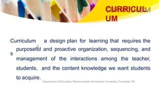 CURRICUL
UM
Curriculum
i
s
a design plan for learning that requires the
purposeful and proactive organization, sequencing, and
management of the interactions among the teacher,
students, and the content knowledge we want students
to acquire.
Department of Education,Manonmaniam Sundaranar University, Tirunelveli, T.N
 