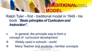 TRADITIONAL
MODEL
Department of Education,
Manonmaniam
Ralph Tyler – first - traditional model in 1949 - his
book “Basicprinciplesof Curriculumand
Instruction”.
 In general, the principle way to form a
concept of curriculum development
 Widely used in schools –world
 Many Teacher and students – familiar concepts
 