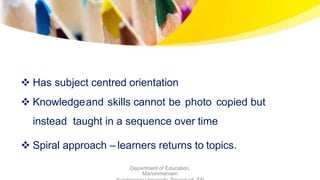 Has subject centred orientation
 Knowledgeand skills cannot be photo copied but
instead taught in a sequence over time
 Spiral approach – learners returns to topics.
Department of Education,
Manonmaniam
 