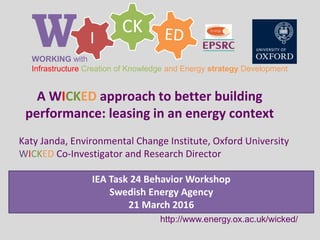 CK
IWWORKING with
Infrastructure Creation of Knowledge and Energy strategy Development
http://www.energy.ox.ac.uk/wicked/
A WICKED approach to better building
performance: leasing in an energy context
Katy Janda, Environmental Change Institute, Oxford University
WICKED Co-Investigator and Research Director
IEA Task 24 Behavior Workshop
Swedish Energy Agency
21 March 2016
 