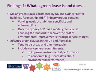 W I
CK
ED
http://www.energy.ox.ac.uk/wicked/
Findings 1: What a green lease is and does…
 Model green clauses promoted by UK and Sydney ‘Better
Buildings Partnership’ (BBP) industry groups contain:
 Varying levels of ambition, specificity and
enforceability
 Only the Sydney BBP has a model green clause
enabling the landlord to recover the cost of
environmental improvements through service charges
 Adopted green clauses in the UK and Australia:
 Tend to be broad and unenforceable
 Include very general commitments:
 to improve environmental performance
 to cooperate (e.g., share data about
environmental performance)
14 July 2015
 