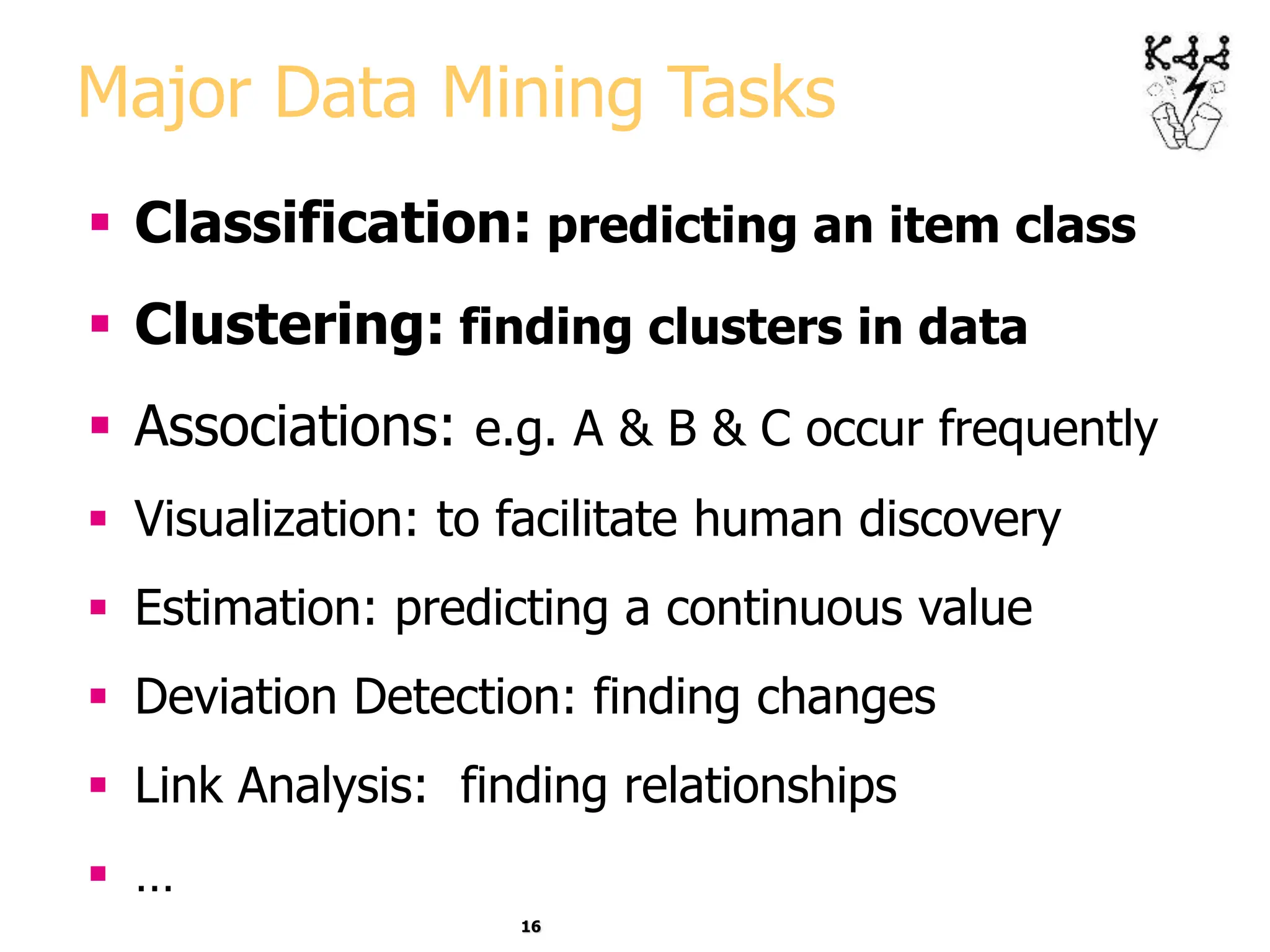 16
Major Data Mining Tasks
 Classification: predicting an item class
 Clustering: finding clusters in data
 Associations: e.g. A & B & C occur frequently
 Visualization: to facilitate human discovery
 Estimation: predicting a continuous value
 Deviation Detection: finding changes
 Link Analysis: finding relationships
 …
 