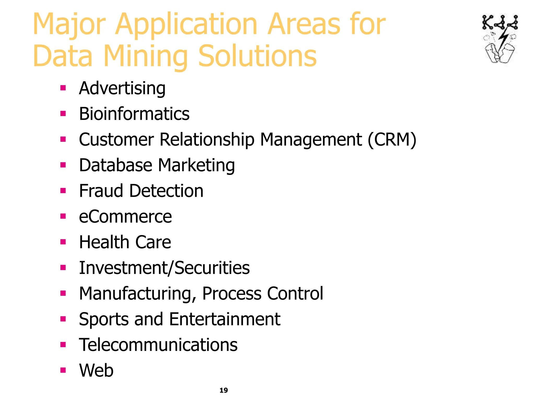 19
Major Application Areas for
Data Mining Solutions
 Advertising
 Bioinformatics
 Customer Relationship Management (CRM)
 Database Marketing
 Fraud Detection
 eCommerce
 Health Care
 Investment/Securities
 Manufacturing, Process Control
 Sports and Entertainment
 Telecommunications
 Web
 