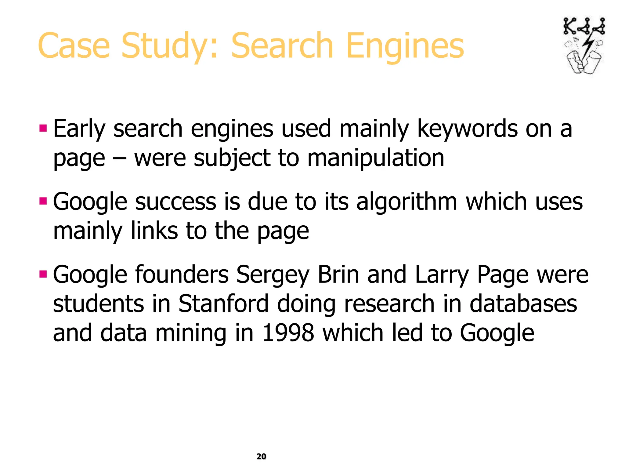 20
Case Study: Search Engines
 Early search engines used mainly keywords on a
page – were subject to manipulation
 Google success is due to its algorithm which uses
mainly links to the page
 Google founders Sergey Brin and Larry Page were
students in Stanford doing research in databases
and data mining in 1998 which led to Google
 