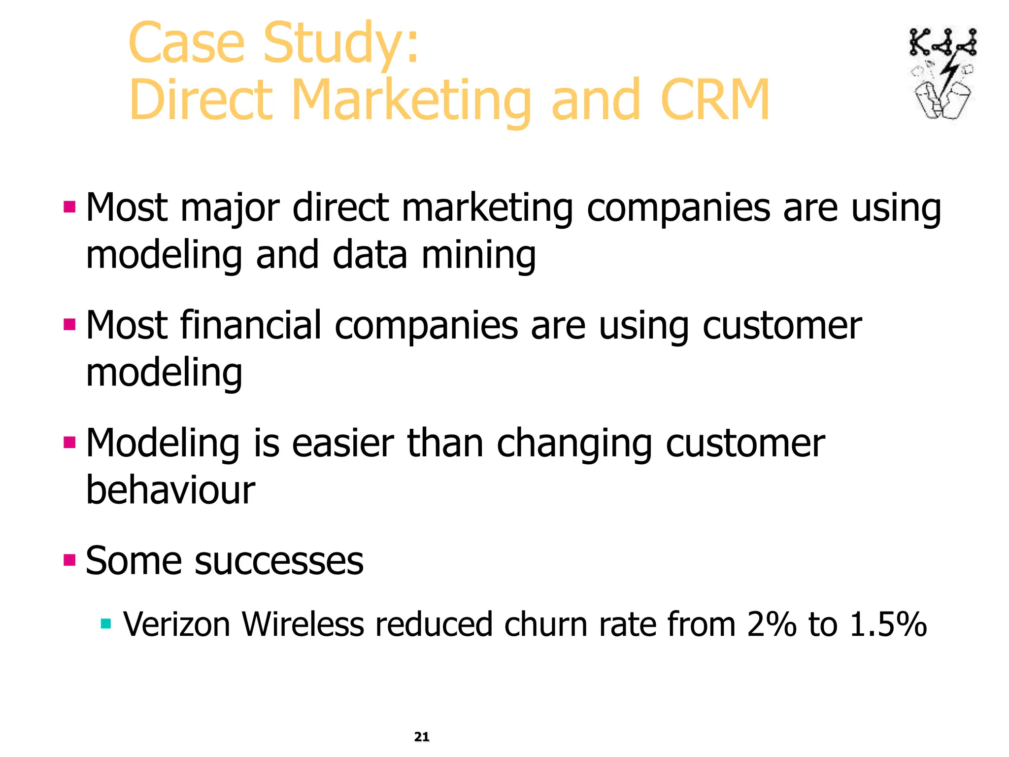 21
Case Study:
Direct Marketing and CRM
 Most major direct marketing companies are using
modeling and data mining
 Most financial companies are using customer
modeling
 Modeling is easier than changing customer
behaviour
 Some successes
 Verizon Wireless reduced churn rate from 2% to 1.5%
 