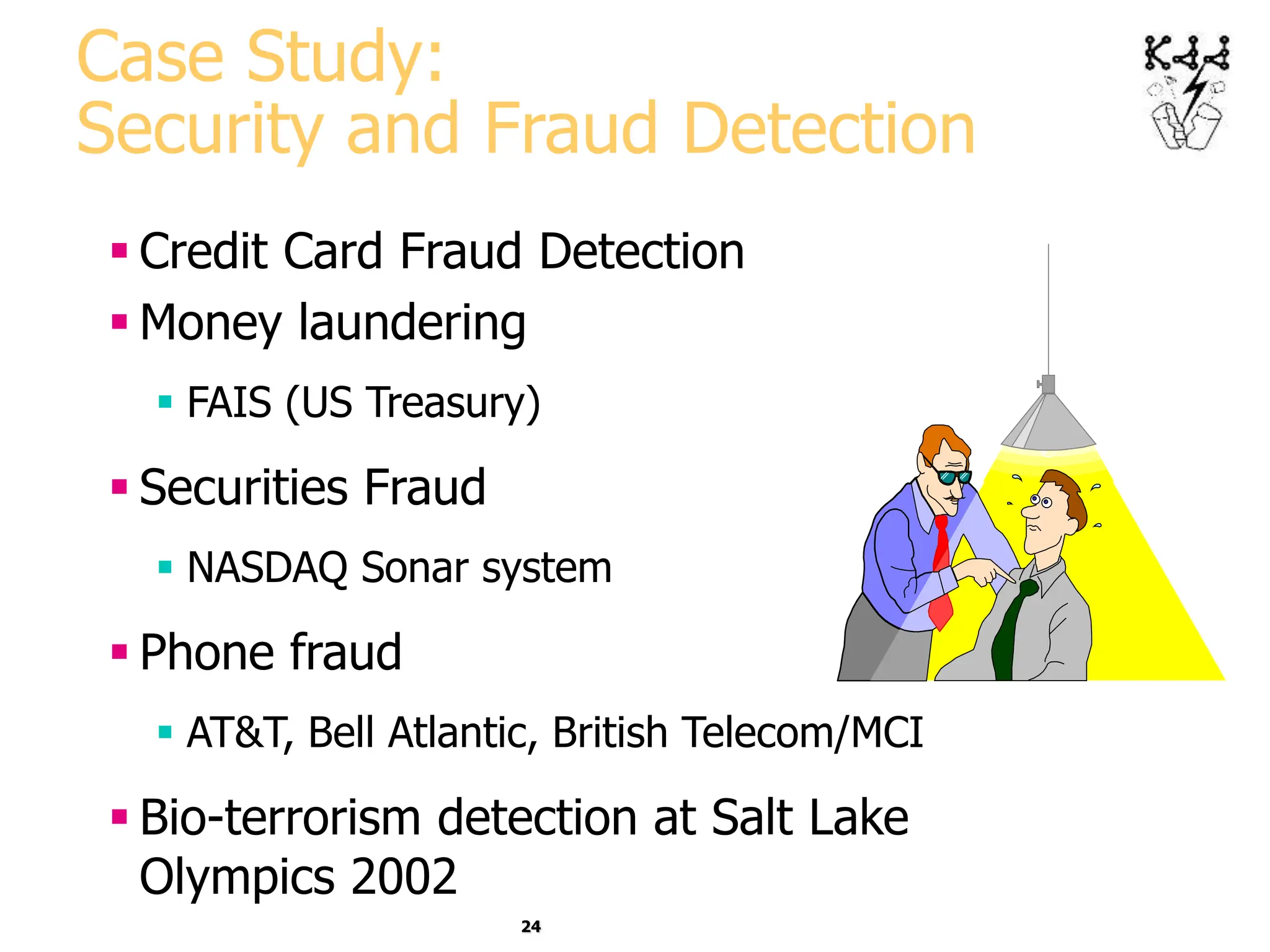 24
Case Study:
Security and Fraud Detection
 Credit Card Fraud Detection
 Money laundering
 FAIS (US Treasury)
 Securities Fraud
 NASDAQ Sonar system
 Phone fraud
 AT&T, Bell Atlantic, British Telecom/MCI
 Bio-terrorism detection at Salt Lake
Olympics 2002
 