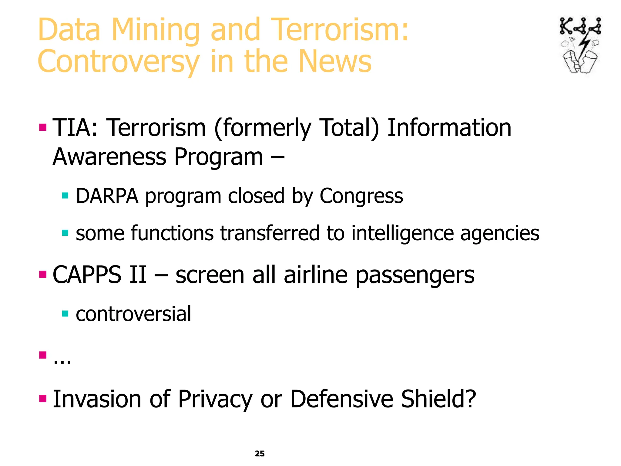 25
Data Mining and Terrorism:
Controversy in the News
 TIA: Terrorism (formerly Total) Information
Awareness Program –
 DARPA program closed by Congress
 some functions transferred to intelligence agencies
 CAPPS II – screen all airline passengers
 controversial
 …
 Invasion of Privacy or Defensive Shield?
 