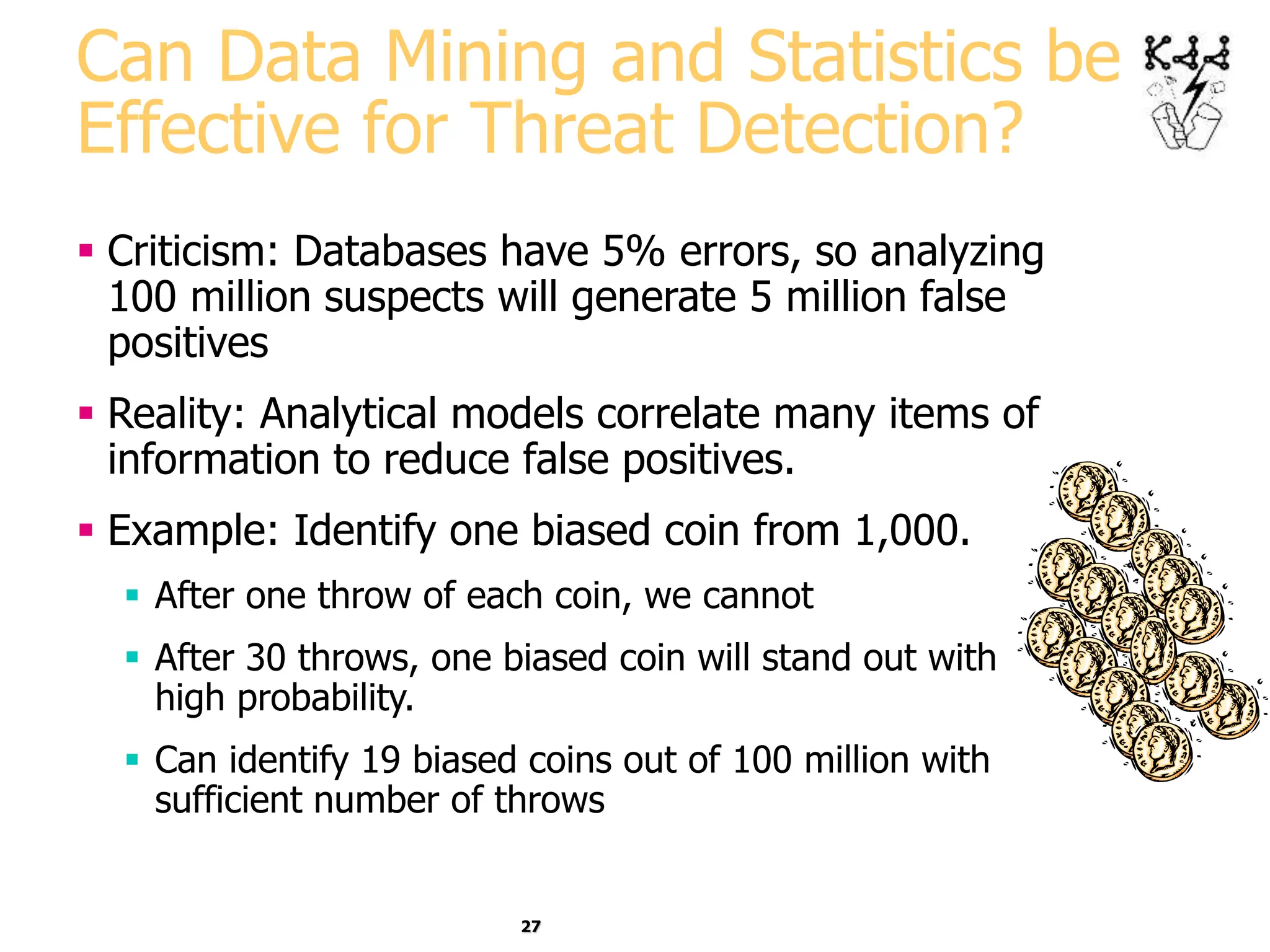 27
Can Data Mining and Statistics be
Effective for Threat Detection?
 Criticism: Databases have 5% errors, so analyzing
100 million suspects will generate 5 million false
positives
 Reality: Analytical models correlate many items of
information to reduce false positives.
 Example: Identify one biased coin from 1,000.
 After one throw of each coin, we cannot
 After 30 throws, one biased coin will stand out with
high probability.
 Can identify 19 biased coins out of 100 million with
sufficient number of throws
 