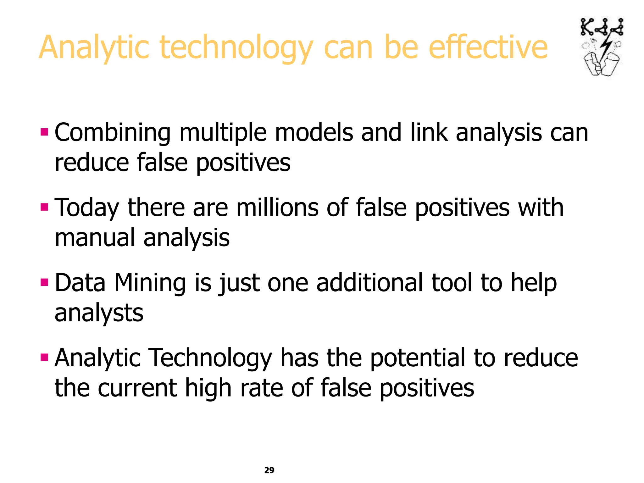 29
Analytic technology can be effective
 Combining multiple models and link analysis can
reduce false positives
 Today there are millions of false positives with
manual analysis
 Data Mining is just one additional tool to help
analysts
 Analytic Technology has the potential to reduce
the current high rate of false positives
 