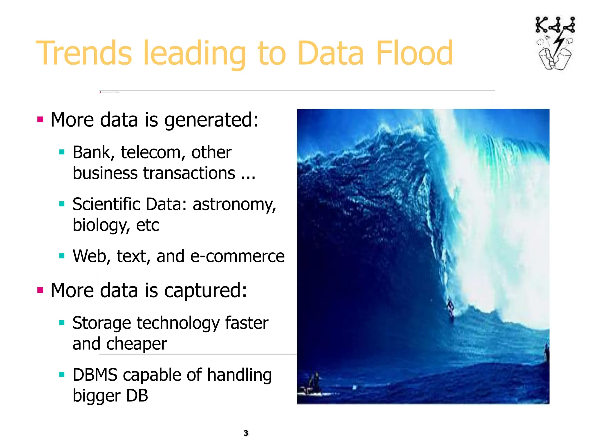 3
Trends leading to Data Flood
 More data is generated:
 Bank, telecom, other
business transactions ...
 Scientific Data: astronomy,
biology, etc
 Web, text, and e-commerce
 More data is captured:
 Storage technology faster
and cheaper
 DBMS capable of handling
bigger DB
 