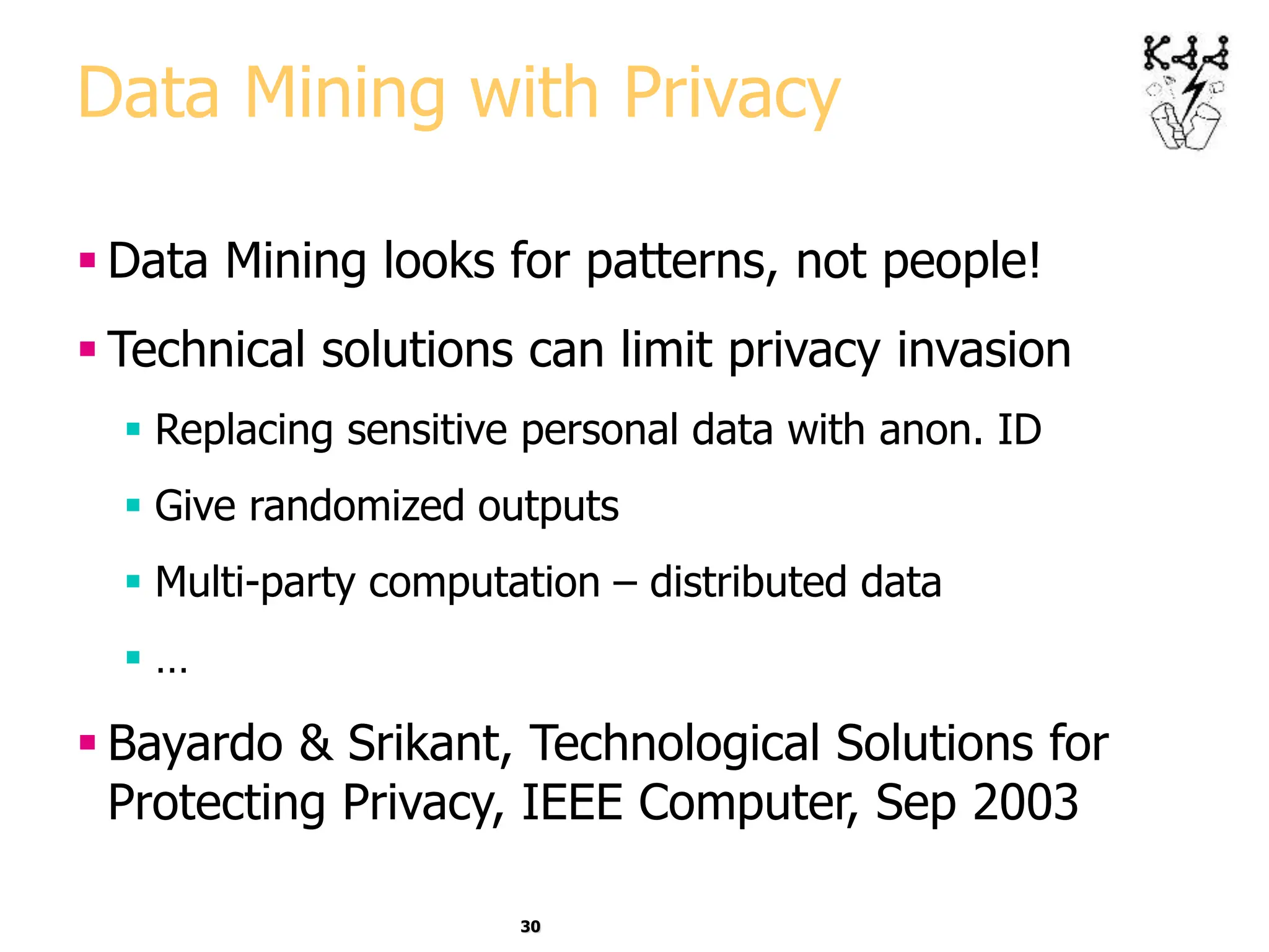 30
Data Mining with Privacy
 Data Mining looks for patterns, not people!
 Technical solutions can limit privacy invasion
 Replacing sensitive personal data with anon. ID
 Give randomized outputs
 Multi-party computation – distributed data
 …
 Bayardo & Srikant, Technological Solutions for
Protecting Privacy, IEEE Computer, Sep 2003
 