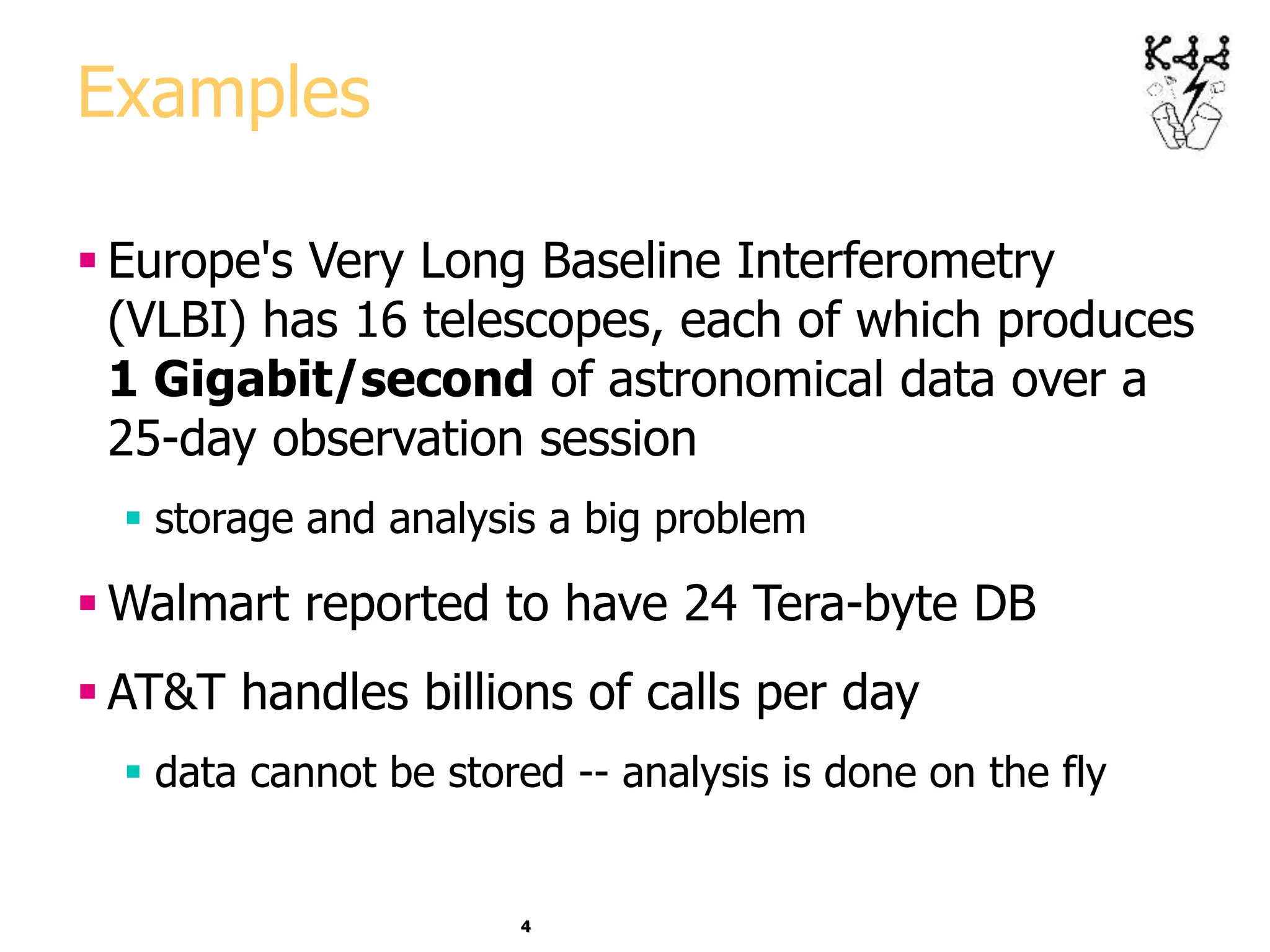 4
Examples
 Europe's Very Long Baseline Interferometry
(VLBI) has 16 telescopes, each of which produces
1 Gigabit/second of astronomical data over a
25-day observation session
 storage and analysis a big problem
 Walmart reported to have 24 Tera-byte DB
 AT&T handles billions of calls per day
 data cannot be stored -- analysis is done on the fly
 