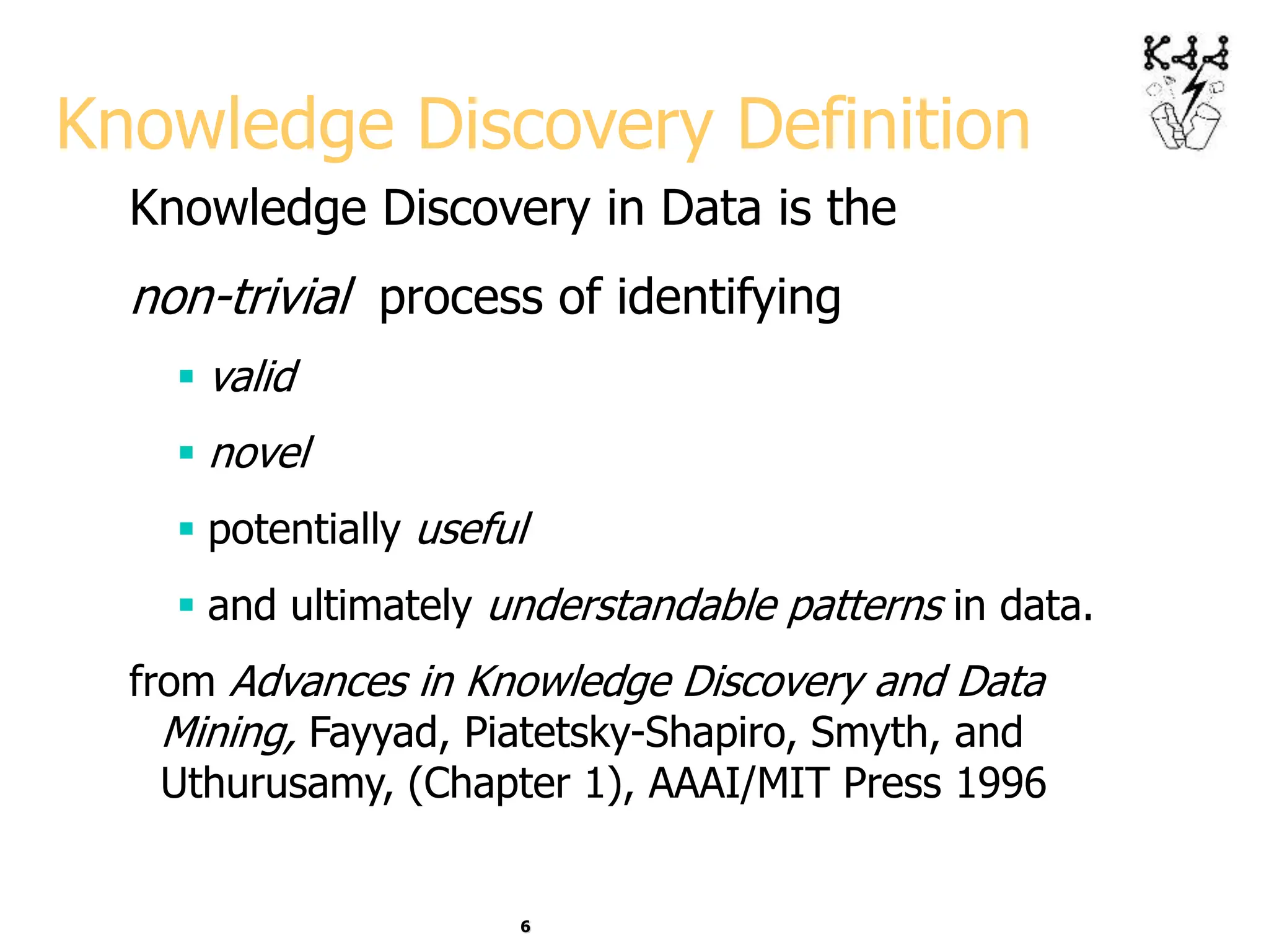 6
Knowledge Discovery Definition
Knowledge Discovery in Data is the
non-trivial process of identifying
 valid
 novel
 potentially useful
 and ultimately understandable patterns in data.
from Advances in Knowledge Discovery and Data
Mining, Fayyad, Piatetsky-Shapiro, Smyth, and
Uthurusamy, (Chapter 1), AAAI/MIT Press 1996
 