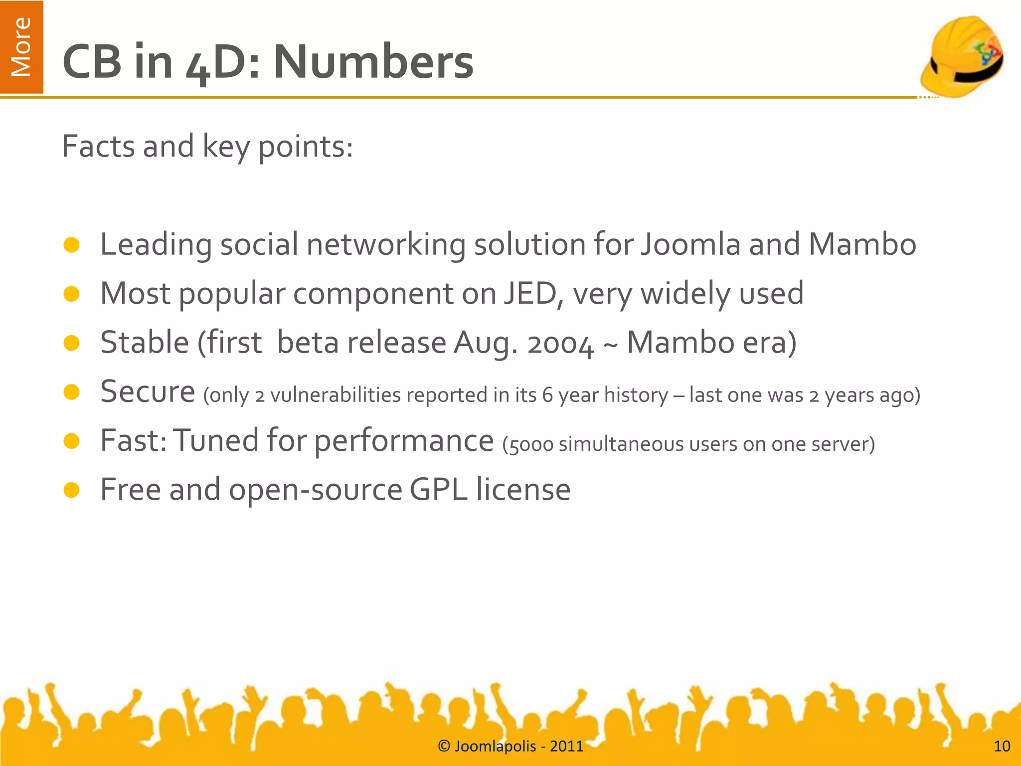 More
       CB in 4D: Numbers
       Facts and key points:

          Leading social networking solution for Joomla and Mambo
          Most popular component on JED, very widely used
          Stable (first beta release Aug. 2004 ~ Mambo era)
          Secure (only 2 vulnerabilities reported in its 6 year history – last one was 2 years ago)
          Fast: Tuned for performance (5000 simultaneous users on one server)
          Free and open-source GPL license




                                               © Joomlapolis - 2011                                    10
 