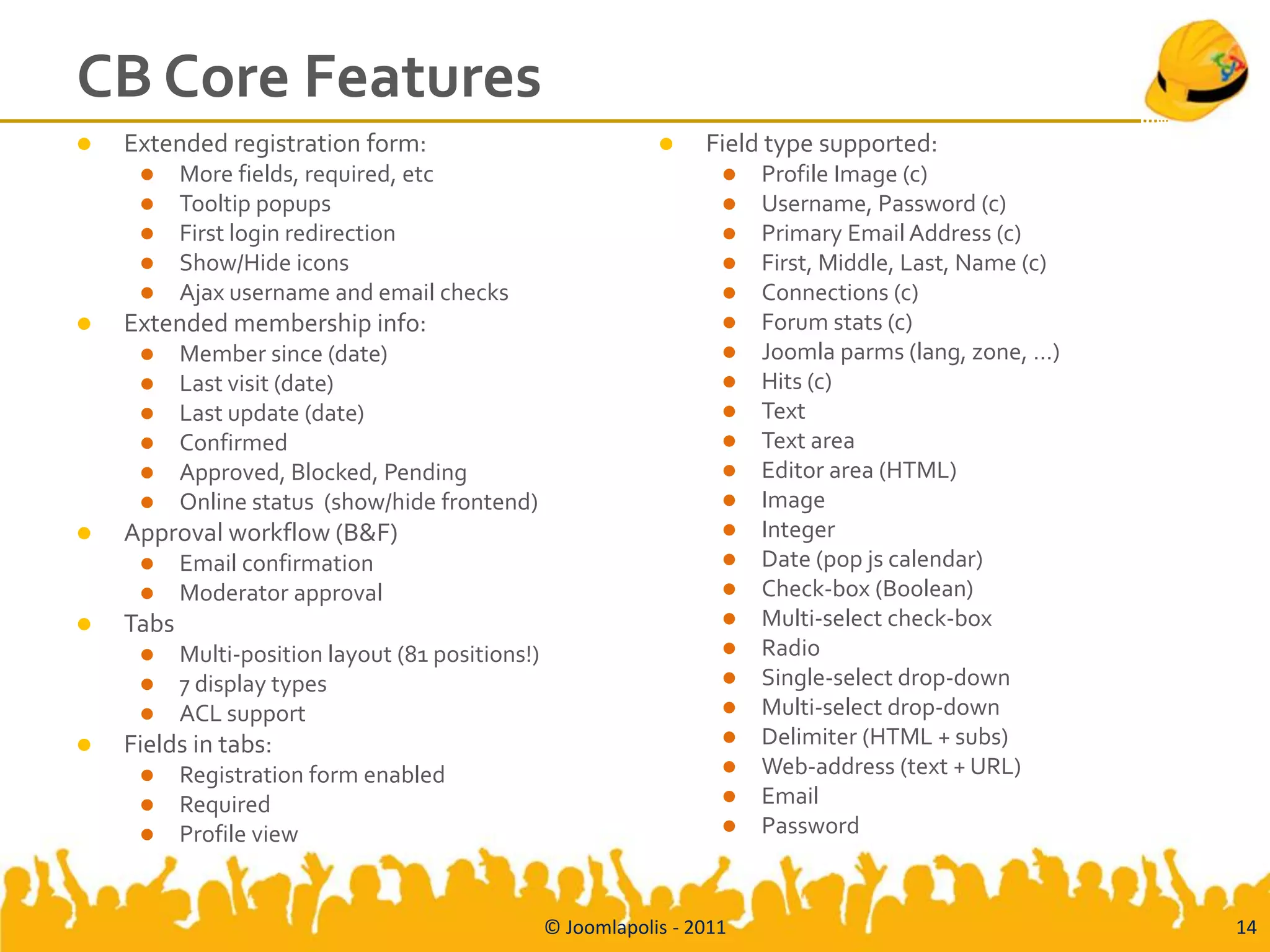 CB Core Features
   Extended registration form:                                    Field type supported:
          More fields, required, etc                                    Profile Image (c)
          Tooltip popups                                                Username, Password (c)
          First login redirection                                       Primary Email Address (c)
          Show/Hide icons                                               First, Middle, Last, Name (c)
          Ajax username and email checks                                Connections (c)
   Extended membership info:                                            Forum stats (c)
          Member since (date)                                           Joomla parms (lang, zone, …)
          Last visit (date)                                             Hits (c)
          Last update (date)                                            Text
          Confirmed                                                     Text area
          Approved, Blocked, Pending                                    Editor area (HTML)
          Online status (show/hide frontend)                            Image
   Approval workflow (B&F)                                              Integer
          Email confirmation                                            Date (pop js calendar)
          Moderator approval                                            Check-box (Boolean)
   Tabs                                                                 Multi-select check-box
          Multi-position layout (81 positions!)                         Radio
          7 display types                                               Single-select drop-down
          ACL support                                                   Multi-select drop-down
   Fields in tabs:                                                      Delimiter (HTML + subs)
          Registration form enabled                                     Web-address (text + URL)
          Required                                                      Email
          Profile view                                                  Password



                                                   © Joomlapolis - 2011                                   14
 
