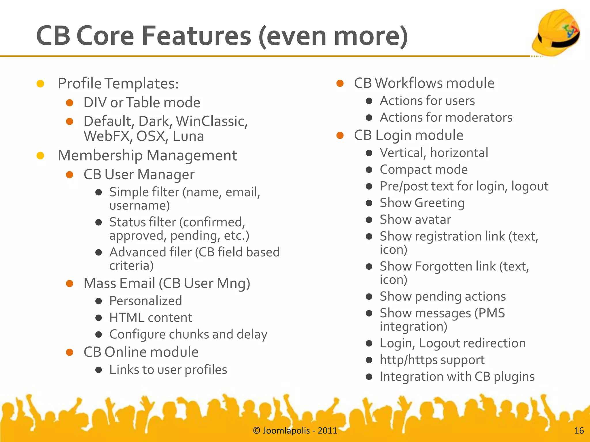 CB Core Features (even more)
 Profile Templates:                                        CB Workflows module
    DIV or Table mode                                           Actions for users
    Default, Dark, WinClassic,                                  Actions for moderators
     WebFX, OSX, Luna                                       CB Login module
 Membership Management                                          Vertical, horizontal
    CB User Manager                                             Compact mode
          Simple filter (name, email,                           Pre/post text for login, logout
           username)                                             Show Greeting
          Status filter (confirmed,                             Show avatar
           approved, pending, etc.)                              Show registration link (text,
          Advanced filer (CB field based                         icon)
           criteria)                                             Show Forgotten link (text,
       Mass Email (CB User Mng)                                  icon)
            Personalized                                        Show pending actions
            HTML content                                        Show messages (PMS
                                                                  integration)
            Configure chunks and delay
                                                                 Login, Logout redirection
       CB Online module                                         http/https support
            Links to user profiles                              Integration with CB plugins


                                      © Joomlapolis - 2011                                          16
 