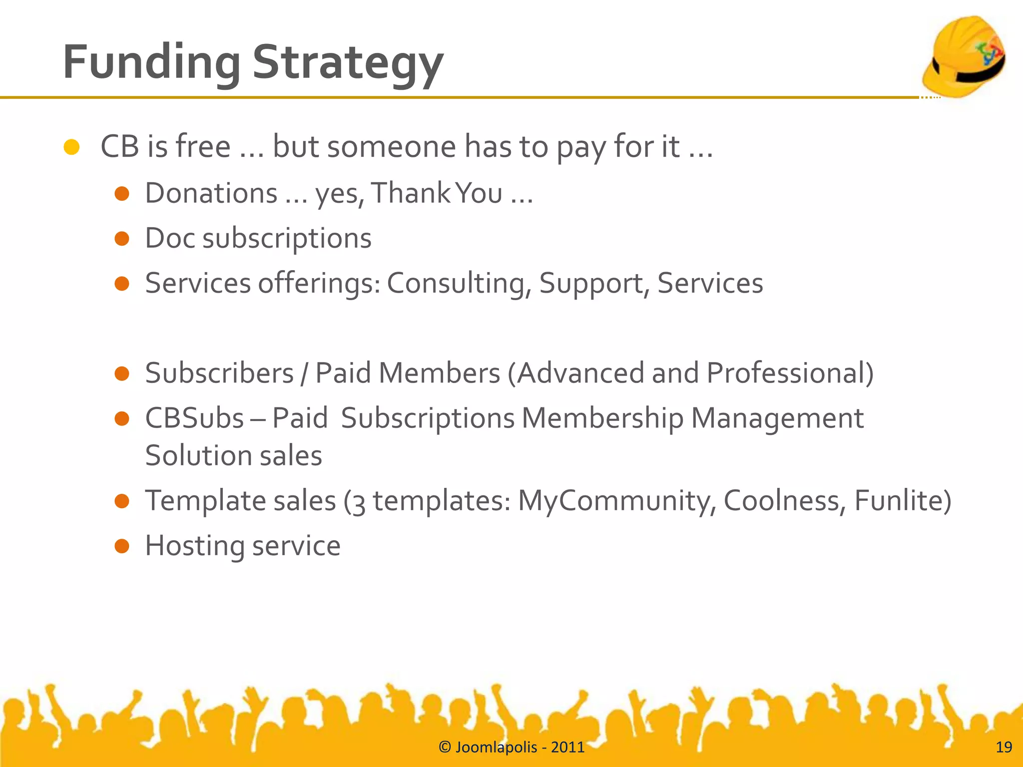 Funding Strategy
   CB is free … but someone has to pay for it …
       Donations … yes, Thank You ...
       Doc subscriptions
       Services offerings: Consulting, Support, Services

       Subscribers / Paid Members (Advanced and Professional)
       CBSubs – Paid Subscriptions Membership Management
        Solution sales
       Template sales (3 templates: MyCommunity, Coolness, Funlite)
       Hosting service




                               © Joomlapolis - 2011                    19
 
