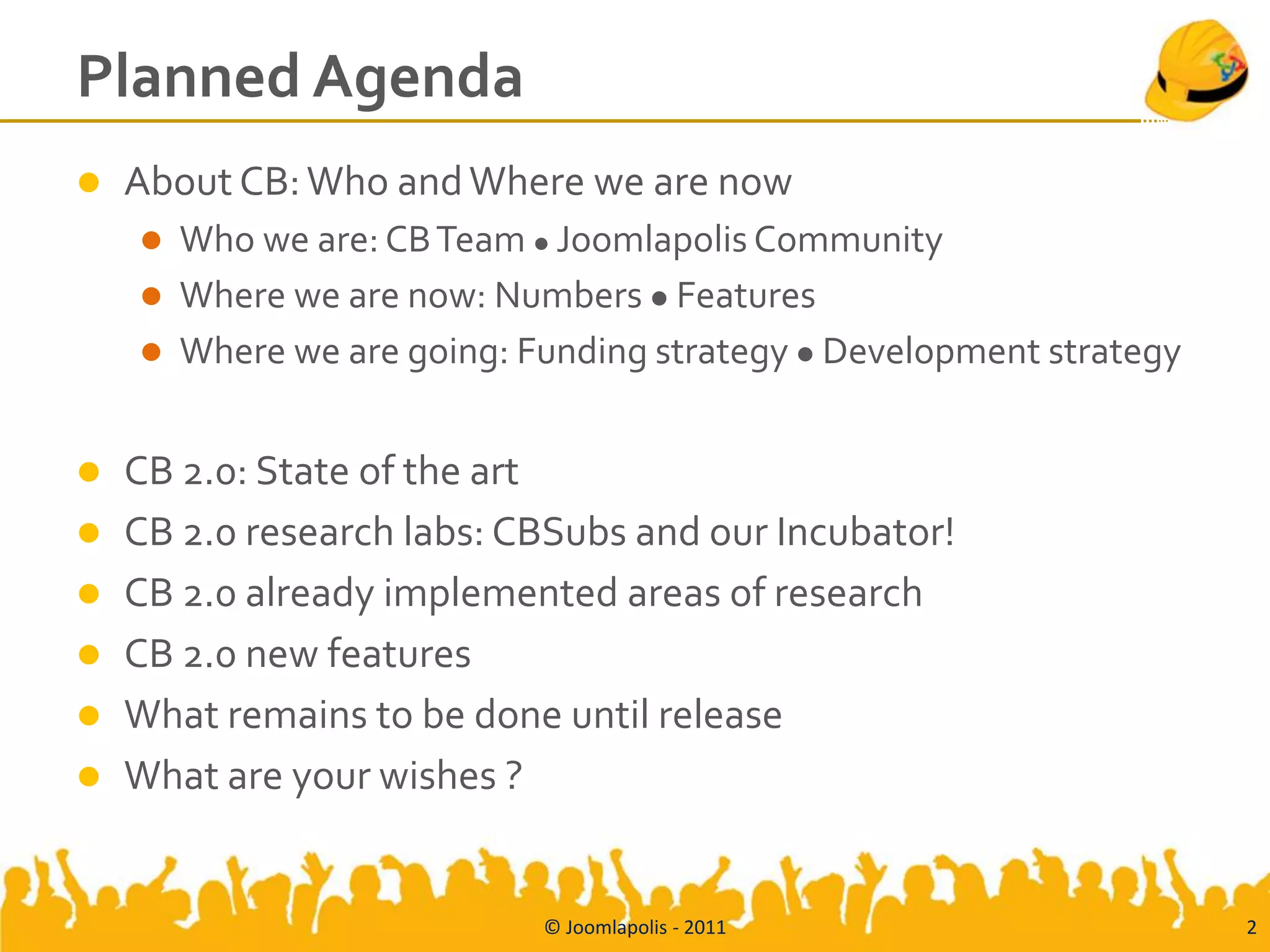 Planned Agenda
   About CB: Who and Where we are now
       Who we are: CB Team  Joomlapolis Community
       Where we are now: Numbers  Features
       Where we are going: Funding strategy  Development strategy


   CB 2.0: State of the art
   CB 2.0 research labs: CBSubs and our Incubator!
   CB 2.0 already implemented areas of research
   CB 2.0 new features
   What remains to be done until release
   What are your wishes ?


                             © Joomlapolis - 2011                     2
 