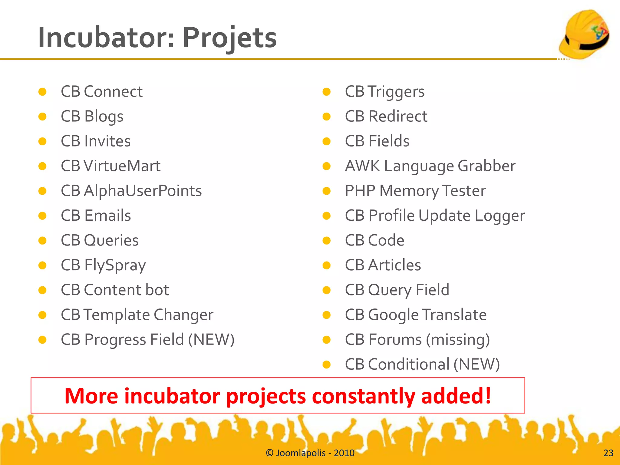 Incubator: Projets
   CB Connect                                CB Triggers
   CB Blogs                                  CB Redirect
   CB Invites                                CB Fields
   CB VirtueMart                             AWK Language Grabber
   CB AlphaUserPoints                        PHP Memory Tester
   CB Emails                                 CB Profile Update Logger
   CB Queries                                CB Code
   CB FlySpray                               CB Articles
   CB Content bot                            CB Query Field
   CB Template Changer                       CB Google Translate
   CB Progress Field (NEW)                   CB Forums (missing)
                                              CB Conditional (NEW)
    More incubator projects constantly added!

                              © Joomlapolis - 2010                        23
 