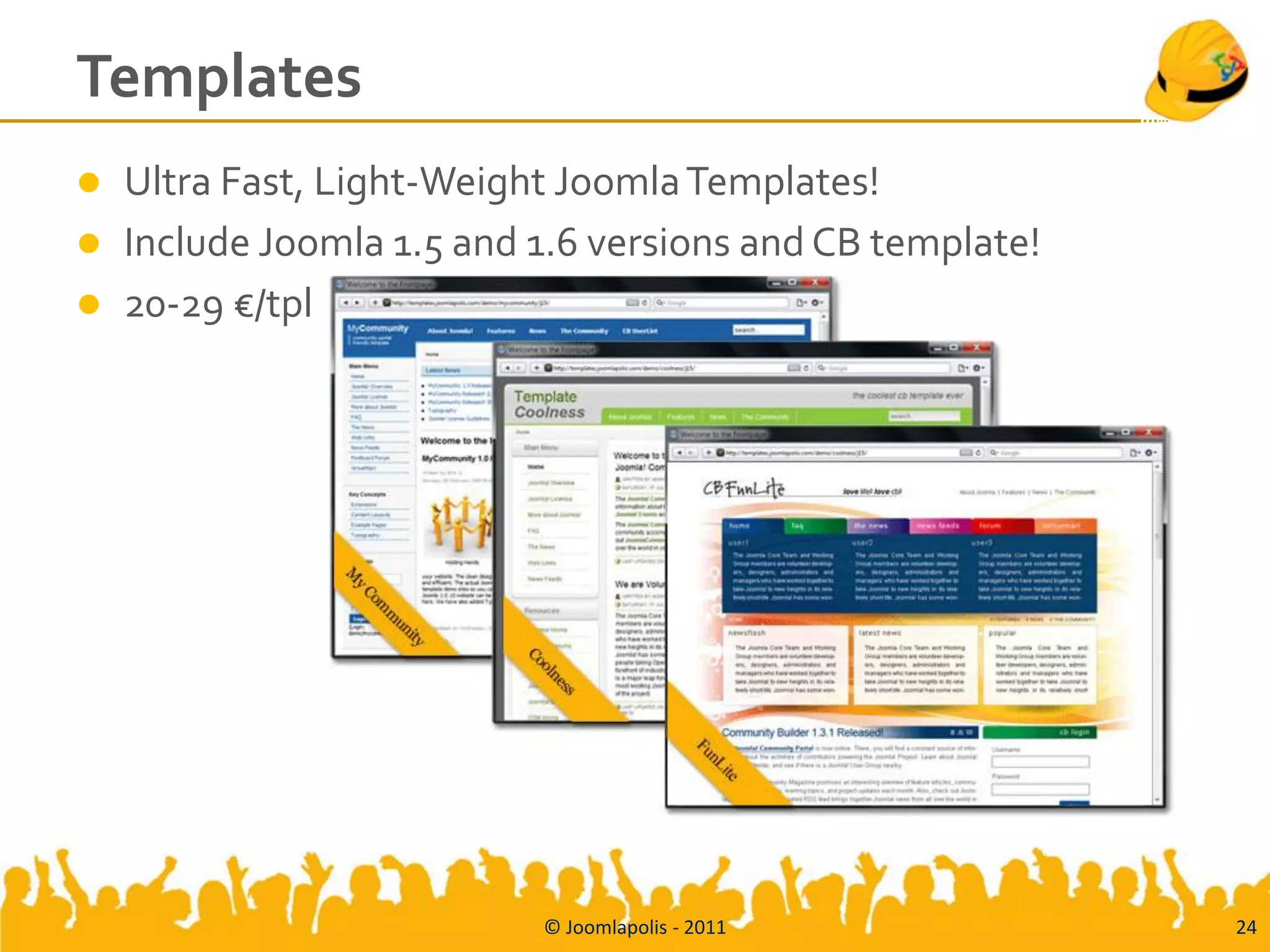 Templates
   Ultra Fast, Light-Weight Joomla Templates!
   Include Joomla 1.5 and 1.6 versions and CB template!
   20-29 €/tpl




                           © Joomlapolis - 2011            24
 