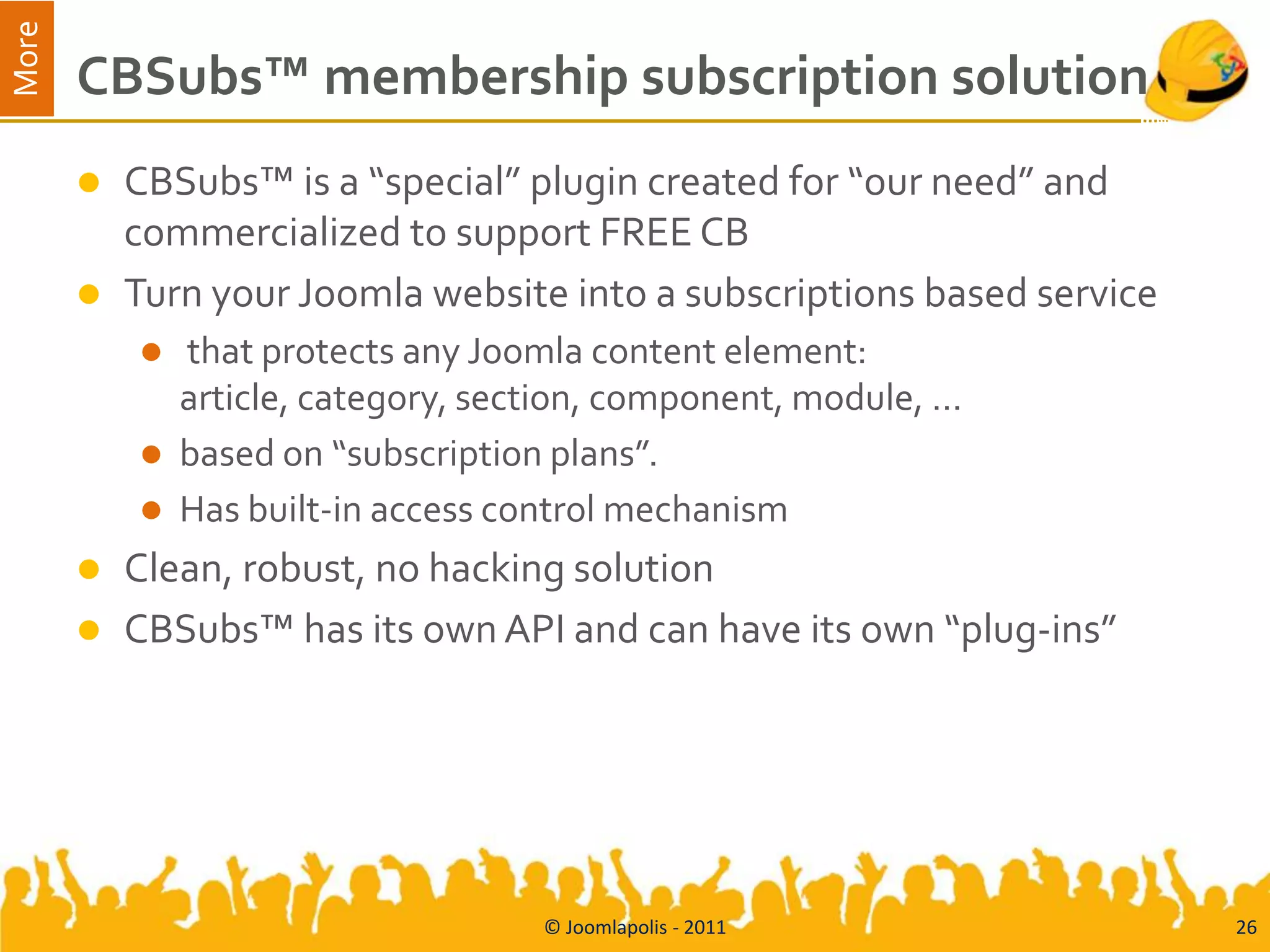 More
       CBSubs™ membership subscription solution
          CBSubs™ is a “special” plugin created for “our need” and
           commercialized to support FREE CB
          Turn your Joomla website into a subscriptions based service
              that protects any Joomla content element:
               article, category, section, component, module, …
              based on “subscription plans”.
              Has built-in access control mechanism
          Clean, robust, no hacking solution
          CBSubs™ has its own API and can have its own “plug-ins”




                                     © Joomlapolis - 2011                26
 