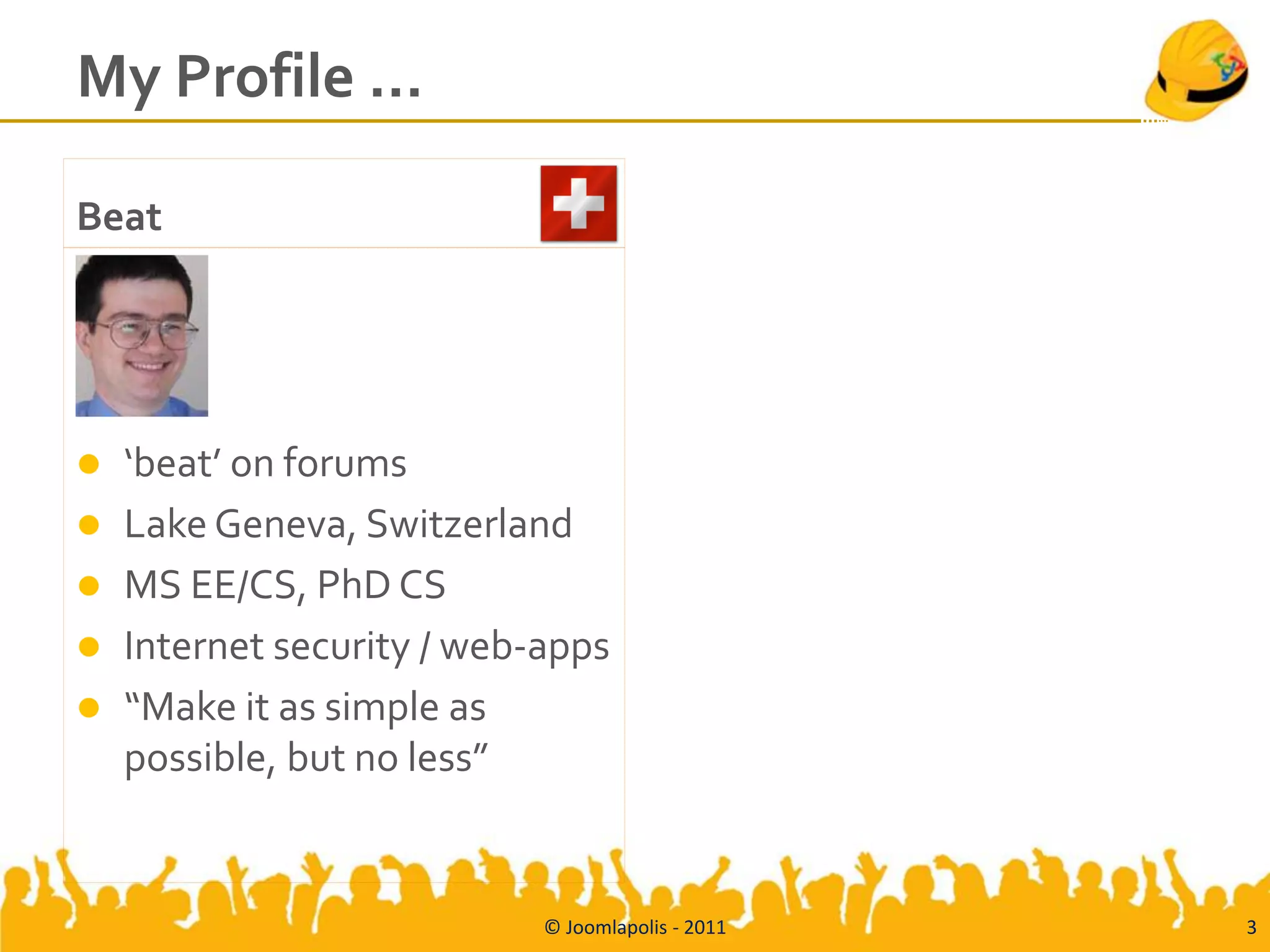 My Profile …

Beat




   ‘beat’ on forums
   Lake Geneva, Switzerland
   MS EE/CS, PhD CS
   Internet security / web-apps
   “Make it as simple as
    possible, but no less”


                            © Joomlapolis - 2011   3
 